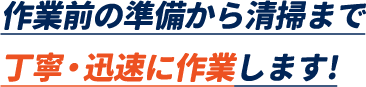 作業前の準備から清掃まで丁寧・迅速に作業します!